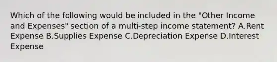 Which of the following would be included in the​ "Other Income and​ Expenses" section of a​ multi-step income​ statement? A.Rent Expense B.Supplies Expense C.Depreciation Expense D.Interest Expense