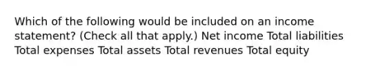 Which of the following would be included on an income statement? (Check all that apply.) Net income Total liabilities Total expenses Total assets Total revenues Total equity