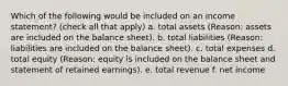 Which of the following would be included on an income statement? (check all that apply) a. total assets (Reason: assets are included on the balance sheet). b. total liabilities (Reason: liabilities are included on the balance sheet). c. total expenses d. total equity (Reason: equity is included on the balance sheet and statement of retained earnings). e. total revenue f. net income