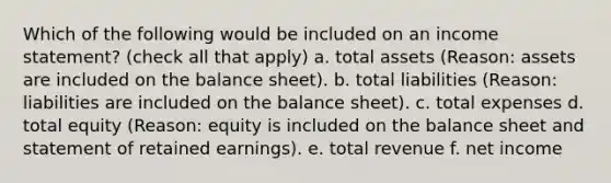 Which of the following would be included on an income statement? (check all that apply) a. total assets (Reason: assets are included on the balance sheet). b. total liabilities (Reason: liabilities are included on the balance sheet). c. total expenses d. total equity (Reason: equity is included on the balance sheet and statement of retained earnings). e. total revenue f. net income