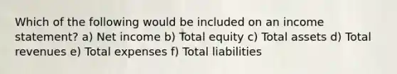 Which of the following would be included on an income statement? a) Net income b) Total equity c) Total assets d) Total revenues e) Total expenses f) Total liabilities