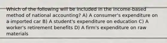 Which of the following will be included in the income-based method of national accounting? A) A consumer's expenditure on a imported car B) A student's expenditure on education C) A worker's retirement benefits D) A firm's expenditure on raw materials