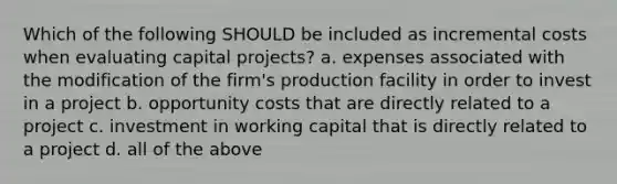 Which of the following SHOULD be included as incremental costs when evaluating capital​ projects? a. expenses associated with the modification of the​ firm's production facility in order to invest in a project b. opportunity costs that are directly related to a project c. investment in working capital that is directly related to a project d. all of the above