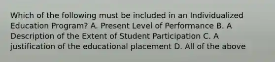 Which of the following must be included in an Individualized Education Program? A. Present Level of Performance B. A Description of the Extent of Student Participation C. A justification of the educational placement D. All of the above