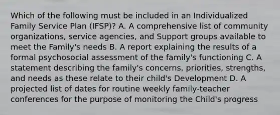 Which of the following must be included in an Individualized Family Service Plan (IFSP)? A. A comprehensive list of community organizations, service agencies, and Support groups available to meet the Family's needs B. A report explaining the results of a formal psychosocial assessment of the family's functioning C. A statement describing the family's concerns, priorities, strengths, and needs as these relate to their child's Development D. A projected list of dates for routine weekly family-teacher conferences for the purpose of monitoring the Child's progress