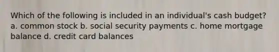 Which of the following is included in an individual's cash budget? a. common stock b. social security payments c. home mortgage balance d. credit card balances