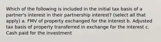 Which of the following is included in the initial tax basis of a partner's interest in their partnership interest? (select all that apply) a. FMV of property exchanged for the interest b. Adjusted tax basis of property transferred in exchange for the interest c. Cash paid for the investment