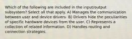 Which of the following are included in the input/output subsystem? Select all that apply. A) Manages the communication between user and device drivers. B) Drivers hide the peculiarities of specific hardware devices from the user. C) Represents a collection of related information. D) Handles routing and connection strategies.