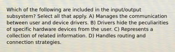 Which of the following are included in the input/output subsystem? Select all that apply. A) Manages the communication between user and device drivers. B) Drivers hide the peculiarities of specific hardware devices from the user. C) Represents a collection of related information. D) Handles routing and connection strategies.