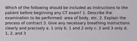 Which of the following should be included as instructions to the patient before beginning any CT exam? 1. Describe the examination to be performed: area of body, etc. 2. Explain the process of contract 3. Give any necessary breathing instructions clearly and precisely a. 1 only b. 1 and 2 only c. 2 and 3 only d. 1, 2, and 3