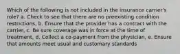 Which of the following is not included in the insurance carrier's role? a. Check to see that there are no preexisting condition restrictions, b. Ensure that the provider has a contract with the carrier, c. Be sure coverage was in force at the time of treatment, d. Collect a co-payment from the physician, e. Ensure that amounts meet usual and customary standards