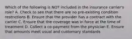 Which of the following is NOT included in the insurance carrier's role? A. Check to see that there are no pre-existing condition restrictions B. Ensure that the provider has a contract with the carrier C. Ensure that the coverage was in force at the time of treatment D. Collect a co-payment from the physician E. Ensure that amounts meet usual and customary standards