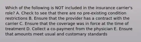 Which of the following is NOT included in the insurance carrier's role? A. Check to see that there are no pre-existing condition restrictions B. Ensure that the provider has a contract with the carrier C. Ensure that the coverage was in force at the time of treatment D. Collect a co-payment from the physician E. Ensure that amounts meet usual and customary standards