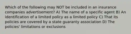 Which of the following may NOT be included in an insurance companies advertisement? A) The name of a specific agent B) An identification of a limited policy as a limited policy C) That its policies are covered by a state guaranty association D) The policies' limitations or exclusions