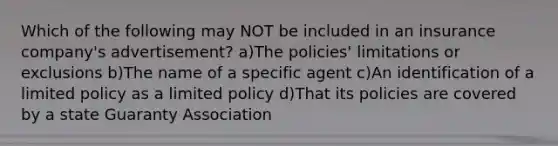 Which of the following may NOT be included in an insurance company's advertisement? a)The policies' limitations or exclusions b)The name of a specific agent c)An identification of a limited policy as a limited policy d)That its policies are covered by a state Guaranty Association