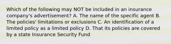 Which of the following may NOT be included in an insurance company's advertisement? A. The name of the specific agent B. The policies' limitations or exclusions C. An identification of a limited policy as a limited policy D. That its policies are covered by a state Insurance Security Fund