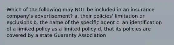 Which of the following may NOT be included in an insurance company's advertisement? a. their policies' limitation or exclusions b. the name of the specific agent c. an identification of a limited policy as a limited policy d. that its policies are covered by a state Guaranty Association