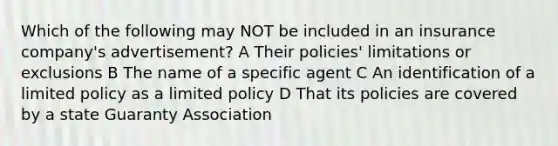 Which of the following may NOT be included in an insurance company's advertisement? A Their policies' limitations or exclusions B The name of a specific agent C An identification of a limited policy as a limited policy D That its policies are covered by a state Guaranty Association