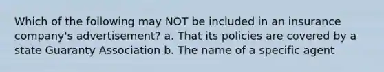 Which of the following may NOT be included in an insurance company's advertisement? a. That its policies are covered by a state Guaranty Association b. The name of a specific agent