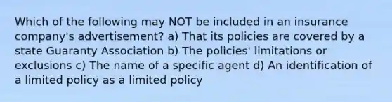 Which of the following may NOT be included in an insurance company's advertisement? a) That its policies are covered by a state Guaranty Association b) The policies' limitations or exclusions c) The name of a specific agent d) An identification of a limited policy as a limited policy