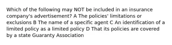 Which of the following may NOT be included in an insurance company's advertisement? A The policies' limitations or exclusions B The name of a specific agent C An identification of a limited policy as a limited policy D That its policies are covered by a state Guaranty Association