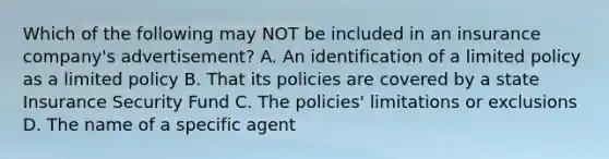 Which of the following may NOT be included in an insurance company's advertisement? A. An identification of a limited policy as a limited policy B. That its policies are covered by a state Insurance Security Fund C. The policies' limitations or exclusions D. The name of a specific agent