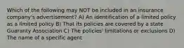 Which of the following may NOT be included in an insurance company's advertisement? A) An identification of a limited policy as a limited policy B) That its policies are covered by a state Guaranty Association C) The policies' limitations or exclusions D) The name of a specific agent