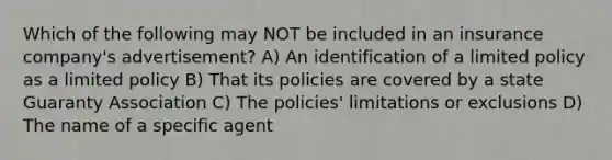 Which of the following may NOT be included in an insurance company's advertisement? A) An identification of a limited policy as a limited policy B) That its policies are covered by a state Guaranty Association C) The policies' limitations or exclusions D) The name of a specific agent