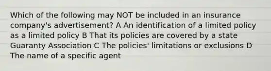 Which of the following may NOT be included in an insurance company's advertisement? A An identification of a limited policy as a limited policy B That its policies are covered by a state Guaranty Association C The policies' limitations or exclusions D The name of a specific agent