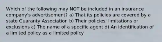 Which of the following may NOT be included in an insurance company's advertisement? a) That its policies are covered by a state Guaranty Association b) Their policies' limitations or exclusions c) The name of a specific agent d) An identification of a limited policy as a limited policy