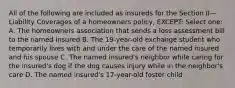 All of the following are included as insureds for the Section II—Liability Coverages of a homeowners policy, EXCEPT: Select one: A. The homeowners association that sends a loss assessment bill to the named insured B. The 19-year-old exchange student who temporarily lives with and under the care of the named insured and his spouse C. The named insured's neighbor while caring for the insured's dog if the dog causes injury while in the neighbor's care D. The named insured's 17-year-old foster child