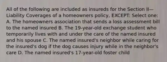 All of the following are included as insureds for the Section II—Liability Coverages of a homeowners policy, EXCEPT: Select one: A. The homeowners association that sends a loss assessment bill to the named insured B. The 19-year-old exchange student who temporarily lives with and under the care of the named insured and his spouse C. The named insured's neighbor while caring for the insured's dog if the dog causes injury while in the neighbor's care D. The named insured's 17-year-old foster child