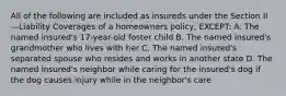 All of the following are included as insureds under the Section II—Liability Coverages of a homeowners policy, EXCEPT: A. The named insured's 17-year-old foster child B. The named insured's grandmother who lives with her C. The named insured's separated spouse who resides and works in another state D. The named insured's neighbor while caring for the insured's dog if the dog causes injury while in the neighbor's care