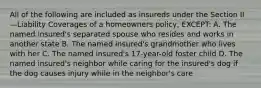 All of the following are included as insureds under the Section II—Liability Coverages of a homeowners policy, EXCEPT: A. The named insured's separated spouse who resides and works in another state B. The named insured's grandmother who lives with her C. The named insured's 17-year-old foster child D. The named insured's neighbor while caring for the insured's dog if the dog causes injury while in the neighbor's care