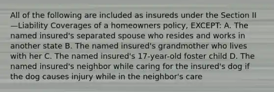 All of the following are included as insureds under the Section II—Liability Coverages of a homeowners policy, EXCEPT: A. The named insured's separated spouse who resides and works in another state B. The named insured's grandmother who lives with her C. The named insured's 17-year-old foster child D. The named insured's neighbor while caring for the insured's dog if the dog causes injury while in the neighbor's care