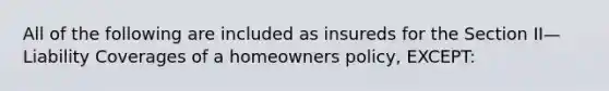 All of the following are included as insureds for the Section II—Liability Coverages of a homeowners policy, EXCEPT: