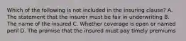 Which of the following is not included in the insuring clause? A. The statement that the insurer must be fair in underwriting B. The name of the insured C. Whether coverage is open or named peril D. The promise that the insured must pay timely premiums