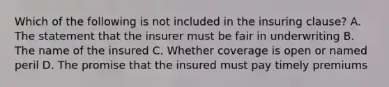 Which of the following is not included in the insuring clause? A. The statement that the insurer must be fair in underwriting B. The name of the insured C. Whether coverage is open or named peril D. The promise that the insured must pay timely premiums