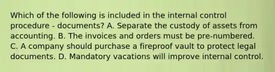 Which of the following is included in the internal control procedure - documents? A. Separate the custody of assets from accounting. B. The invoices and orders must be​ pre-numbered. C. A company should purchase a fireproof vault to protect legal documents. D. Mandatory vacations will improve internal control.