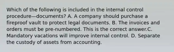 Which of the following is included in the internal control procedure—​documents? A. A company should purchase a fireproof vault to protect legal documents. B. The invoices and orders must be​ pre-numbered. This is the correct answer.C. Mandatory vacations will improve internal control. D. Separate the custody of assets from accounting.