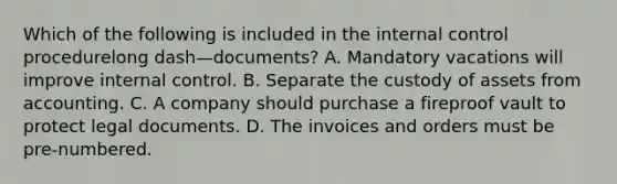 Which of the following is included in the internal control procedurelong dash—​documents? A. Mandatory vacations will improve internal control. B. Separate the custody of assets from accounting. C. A company should purchase a fireproof vault to protect legal documents. D. The invoices and orders must be​ pre-numbered.