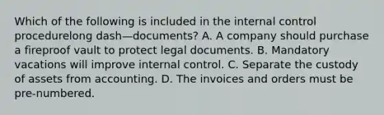 Which of the following is included in the internal control procedurelong dash—​documents? A. A company should purchase a fireproof vault to protect legal documents. B. Mandatory vacations will improve internal control. C. Separate the custody of assets from accounting. D. The invoices and orders must be​ pre-numbered.