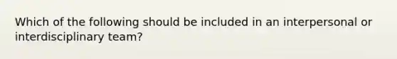 Which of the following should be included in an interpersonal or interdisciplinary team?