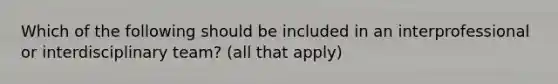 Which of the following should be included in an interprofessional or interdisciplinary team? (all that apply)