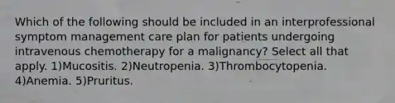 Which of the following should be included in an interprofessional symptom management care plan for patients undergoing intravenous chemotherapy for a malignancy? Select all that apply. 1)Mucositis. 2)Neutropenia. 3)Thrombocytopenia. 4)Anemia. 5)Pruritus.