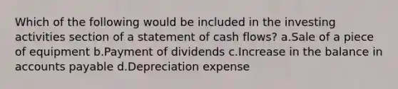 Which of the following would be included in the investing activities section of a statement of cash flows? a.Sale of a piece of equipment b.Payment of dividends c.Increase in the balance in <a href='https://www.questionai.com/knowledge/kWc3IVgYEK-accounts-payable' class='anchor-knowledge'>accounts payable</a> d.Depreciation expense