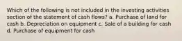 Which of the following is not included in the investing activities section of the statement of cash flows? a. Purchase of land for cash b. Depreciation on equipment c. Sale of a building for cash d. Purchase of equipment for cash