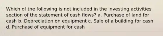 Which of the following is not included in the investing activities section of the statement of cash flows? a. Purchase of land for cash b. Depreciation on equipment c. Sale of a building for cash d. Purchase of equipment for cash