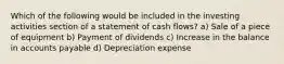 Which of the following would be included in the investing activities section of a statement of cash flows? a) Sale of a piece of equipment b) Payment of dividends c) Increase in the balance in accounts payable d) Depreciation expense