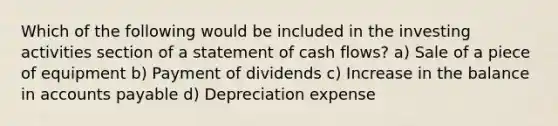 Which of the following would be included in the investing activities section of a statement of cash flows? a) Sale of a piece of equipment b) Payment of dividends c) Increase in the balance in accounts payable d) Depreciation expense